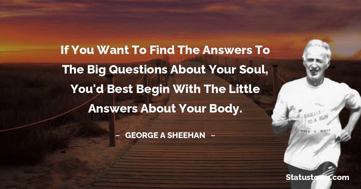 If you want to find the answers to the Big Questions about your soul, you'd best begin with the Little Answers about your body. - George A. Sheehan quotes