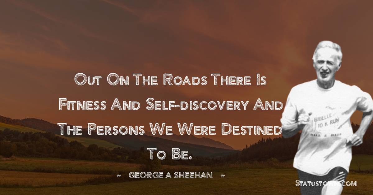 Out on the roads there is fitness and self-discovery and the persons we were destined to be. - George A. Sheehan quotes