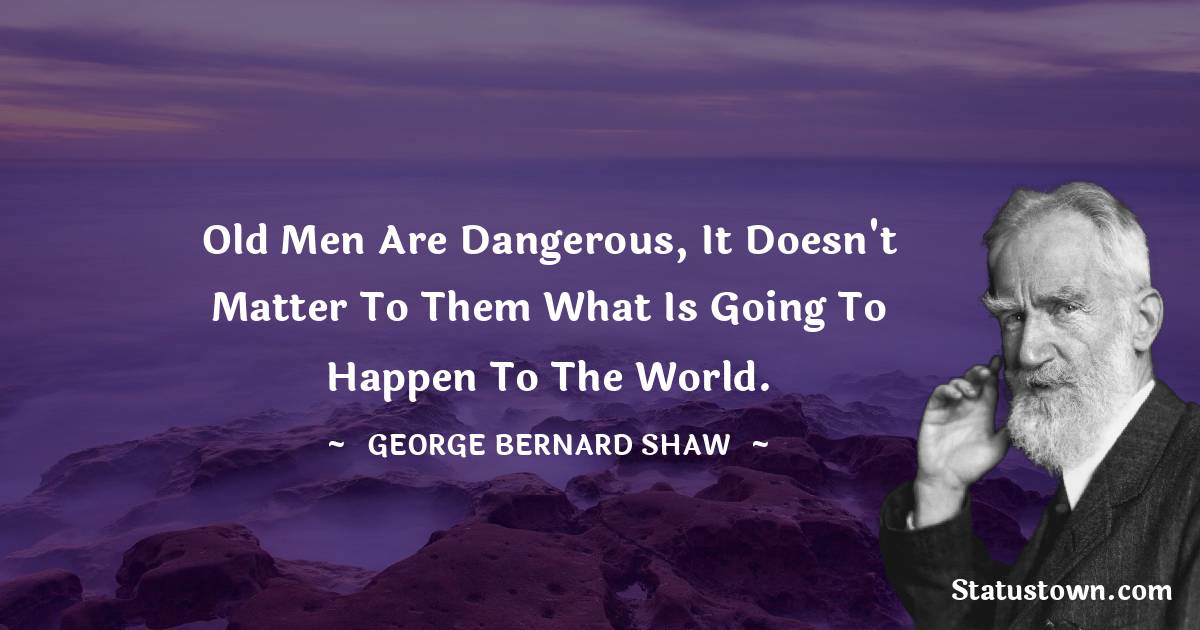 Old men are dangerous, it doesn't matter to them what is going to happen to the world. - George Bernard Shaw quotes