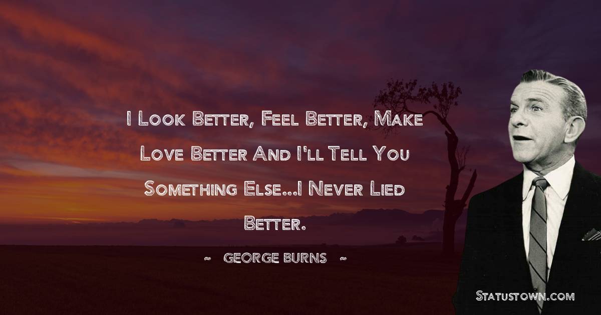 George Burns Quotes - I look better, feel better, make love better and I'll tell you something else...I never lied better.
