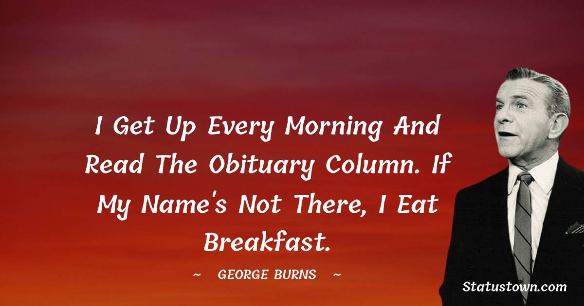George Burns Quotes - I get up every morning and read the obituary column. If my name's not there, I eat breakfast.