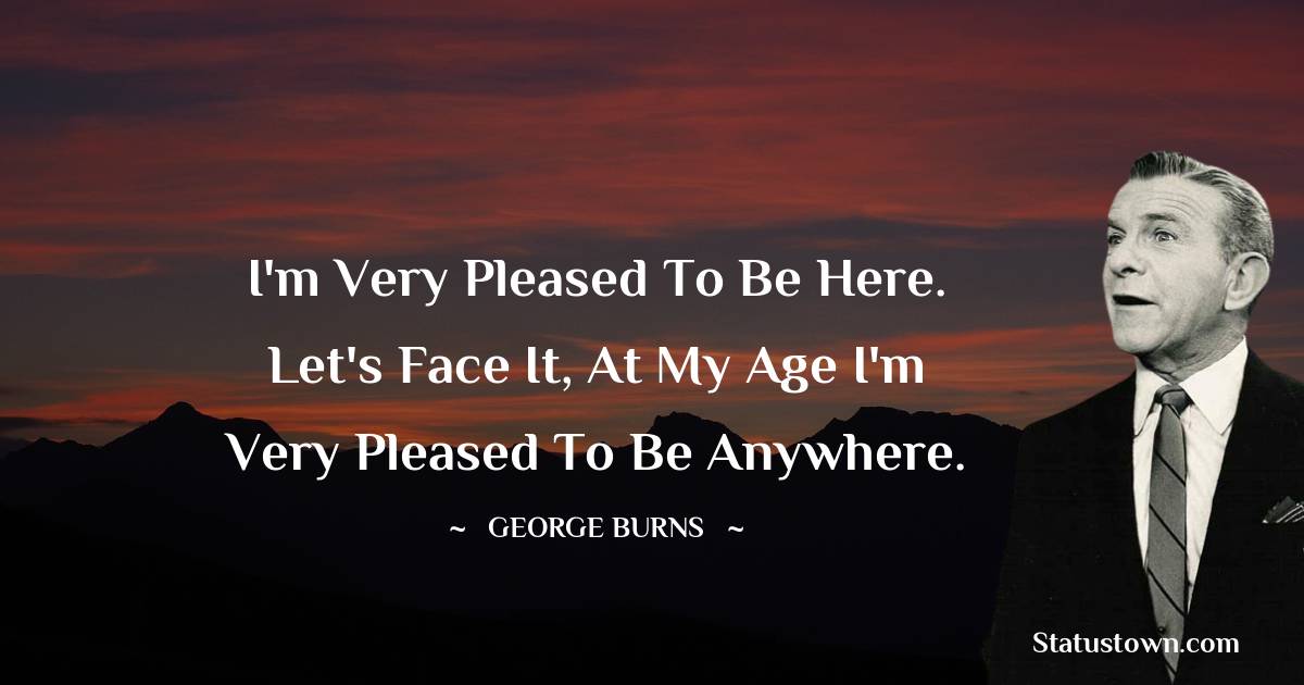 George Burns Quotes - I'm very pleased to be here. Let's face it, at my age I'm very pleased to be anywhere.