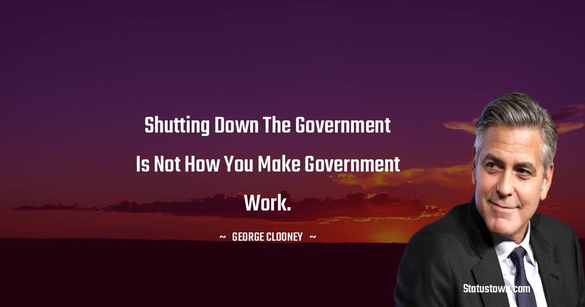 George Clooney Quotes - Shutting down the government is not how you make government work.