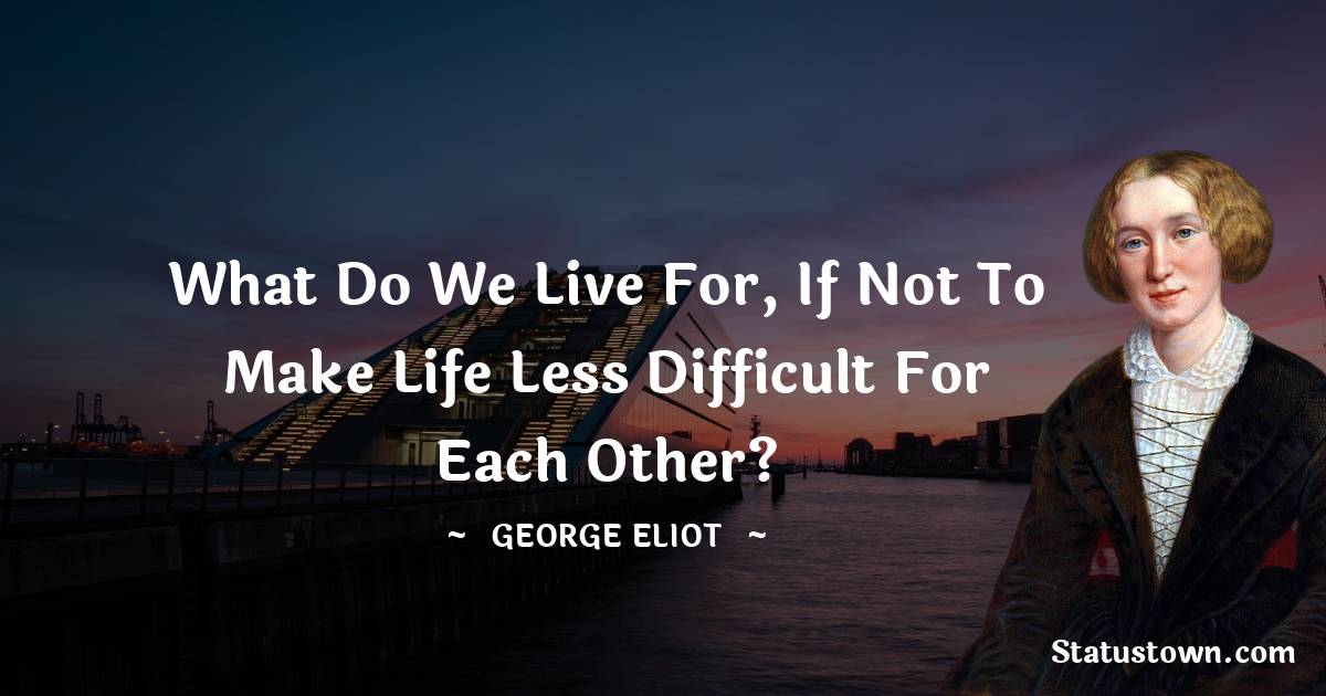 George Eliot Quotes - What do we live for, if not to make life less difficult for each other?