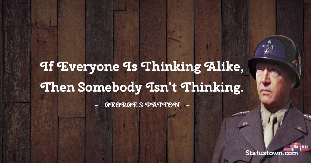 If everyone is thinking alike, then somebody isn't thinking. - George S. Patton quotes