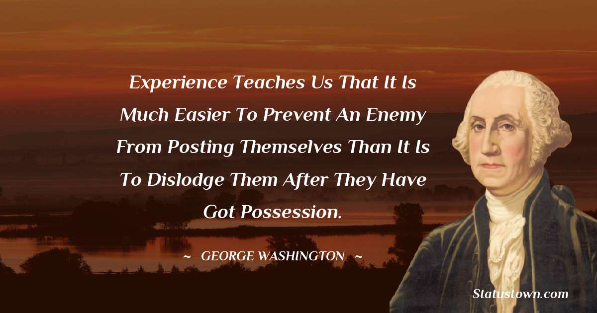 Experience teaches us that it is much easier to prevent an enemy from posting themselves than it is to dislodge them after they have got possession. - George Washington quotes