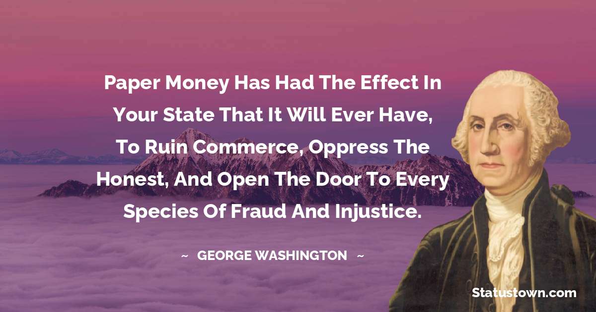 Paper money has had the effect in your state that it will ever have, to ruin commerce, oppress the honest, and open the door to every species of fraud and injustice. - George Washington quotes