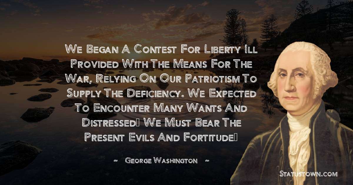 We began a contest for liberty ill provided with the means for the war, relying on our patriotism to supply the deficiency. We expected to encounter many wants and distressed… we must bear the present evils and fortitude… - George Washington quotes