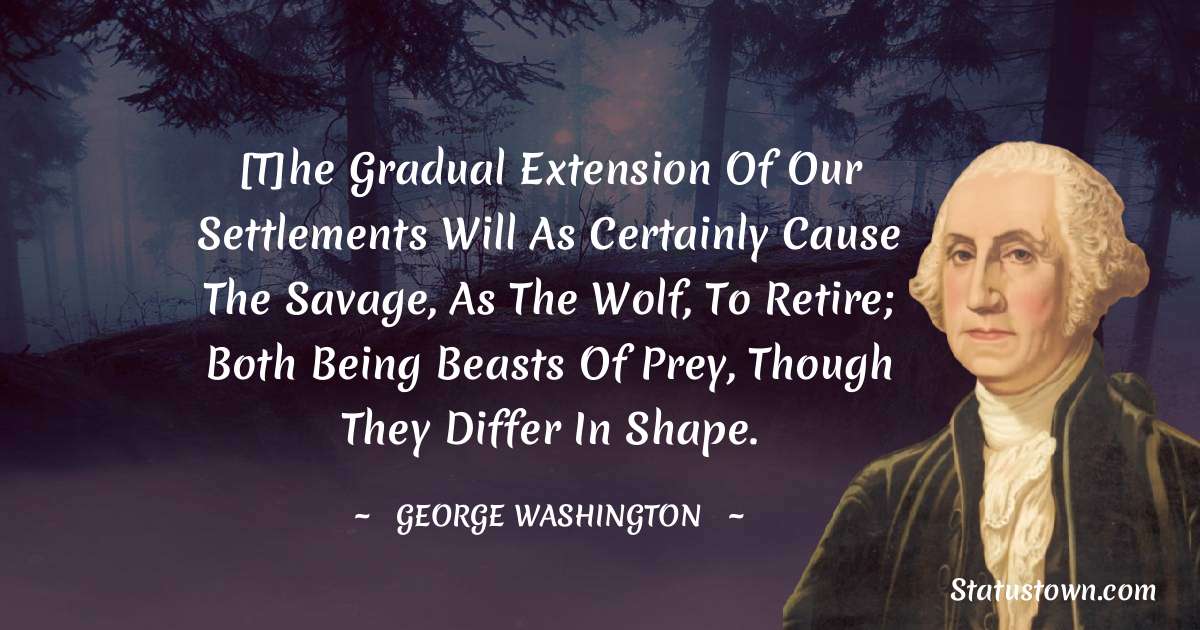 [T]he gradual extension of our settlements will as certainly cause the savage, as the wolf, to retire; both being beasts of prey, though they differ in shape. - George Washington quotes
