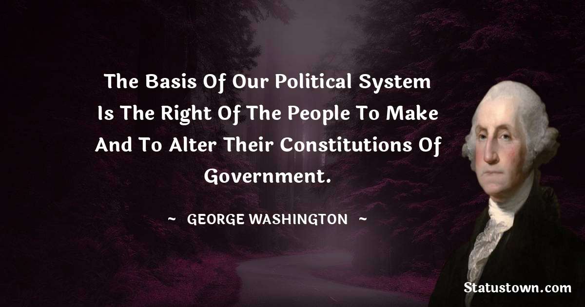 The basis of our political system is the right of the people to make and to alter their constitutions of government. - George Washington quotes