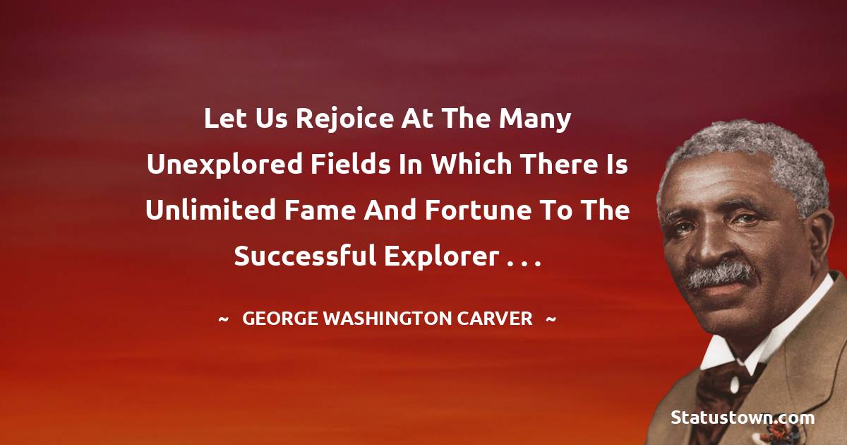 Let us rejoice at the many unexplored fields in which there is unlimited fame and fortune to the successful explorer . . .