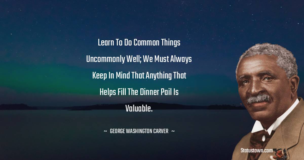 George Washington Carver Quotes - Learn to do common things uncommonly well; we must always keep in mind that anything that helps fill the dinner pail is valuable.