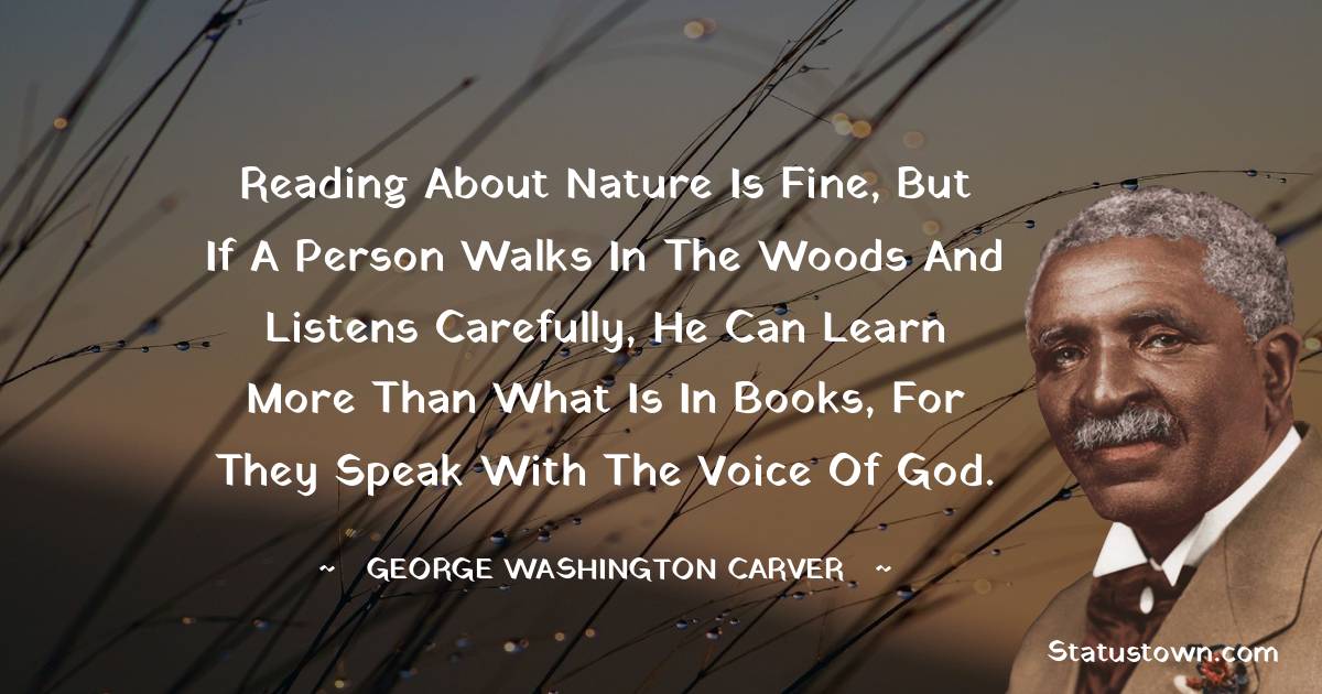 Reading about nature is fine, but if a person walks in the woods and listens carefully, he can learn more than what is in books, for they speak with the voice of God.