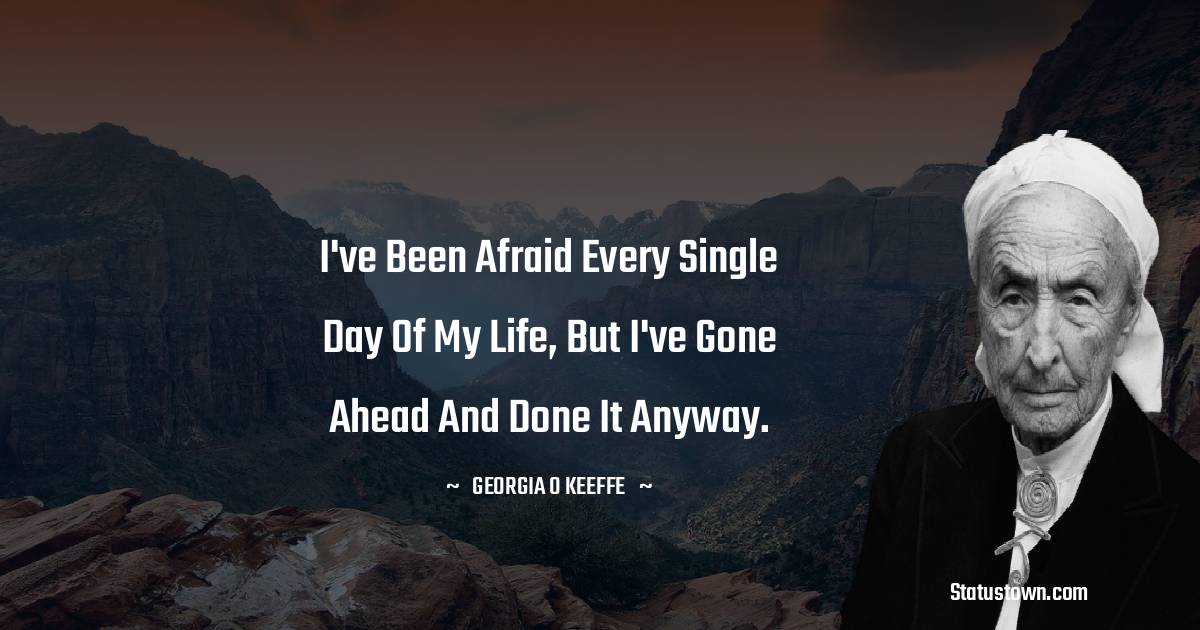 I've been afraid every single day of my life, but I've gone ahead and done it anyway. - Georgia O’Keeffe quotes