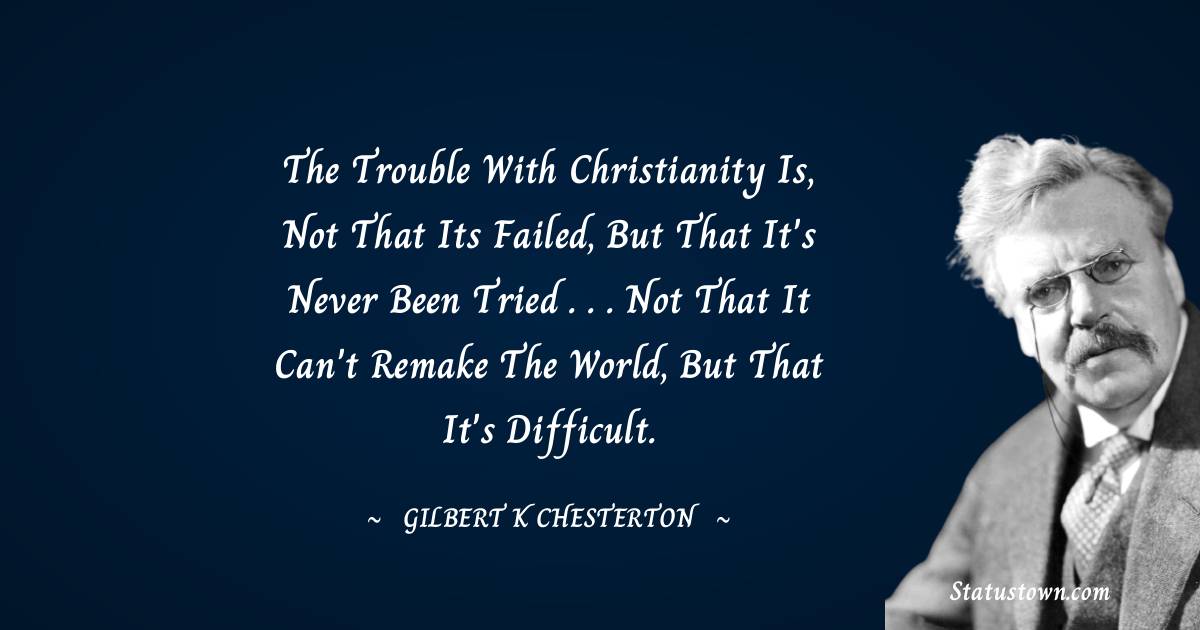 The trouble with Christianity is, not that its failed, but that it's never been tried . . . not that it can't remake the world, but that it's difficult. - Gilbert K. Chesterton quotes