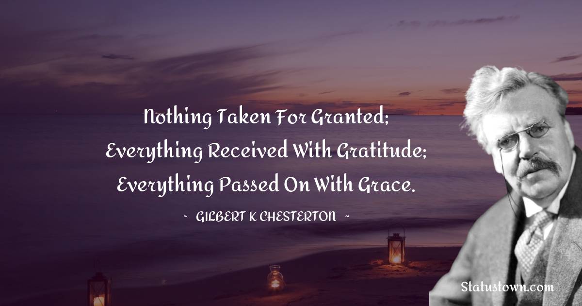 Nothing taken for granted; everything received with gratitude; everything passed on with grace. - Gilbert K. Chesterton quotes