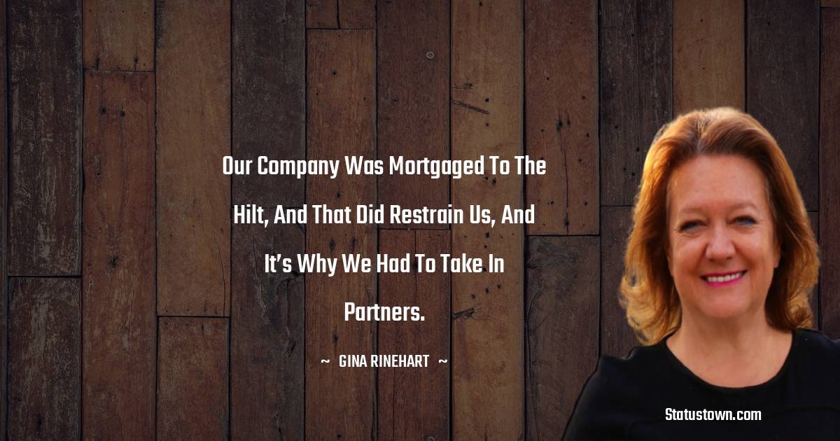 Gina Rinehart Quotes - Our company was mortgaged to the hilt, and that did restrain us, and it’s why we had to take in partners.