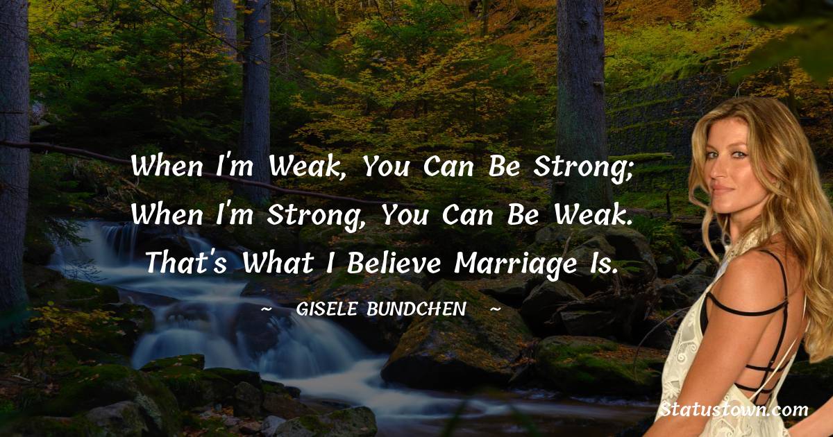 When I'm weak, you can be strong; when I'm strong, you can be weak. That's what I believe marriage is. - Gisele Bundchen quotes