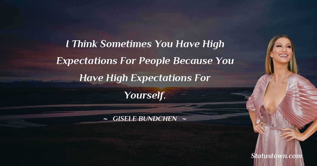 I think sometimes you have high expectations for people because you have high expectations for yourself.