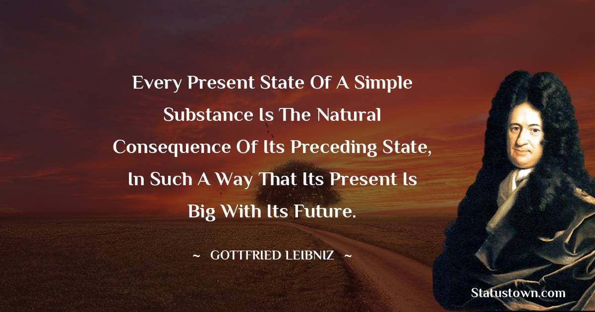 Gottfried Leibniz Quotes - Every present state of a simple substance is the natural consequence of its preceding state, in such a way that its present is big with its future.