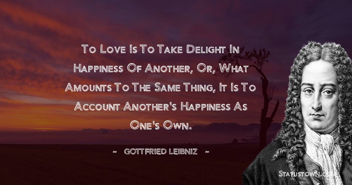 To love is to take delight in happiness of another, or, what amounts to the same thing, it is to account another's happiness as one's own. - Gottfried Leibniz quotes