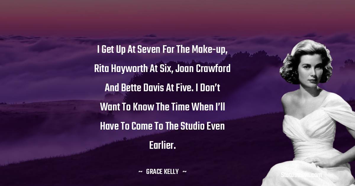 Grace Kelly Quotes - I get up at seven for the make-up, Rita Hayworth at six, Joan Crawford and Bette Davis at five. I don’t want to know the time when I’ll have to come to the studio even earlier.