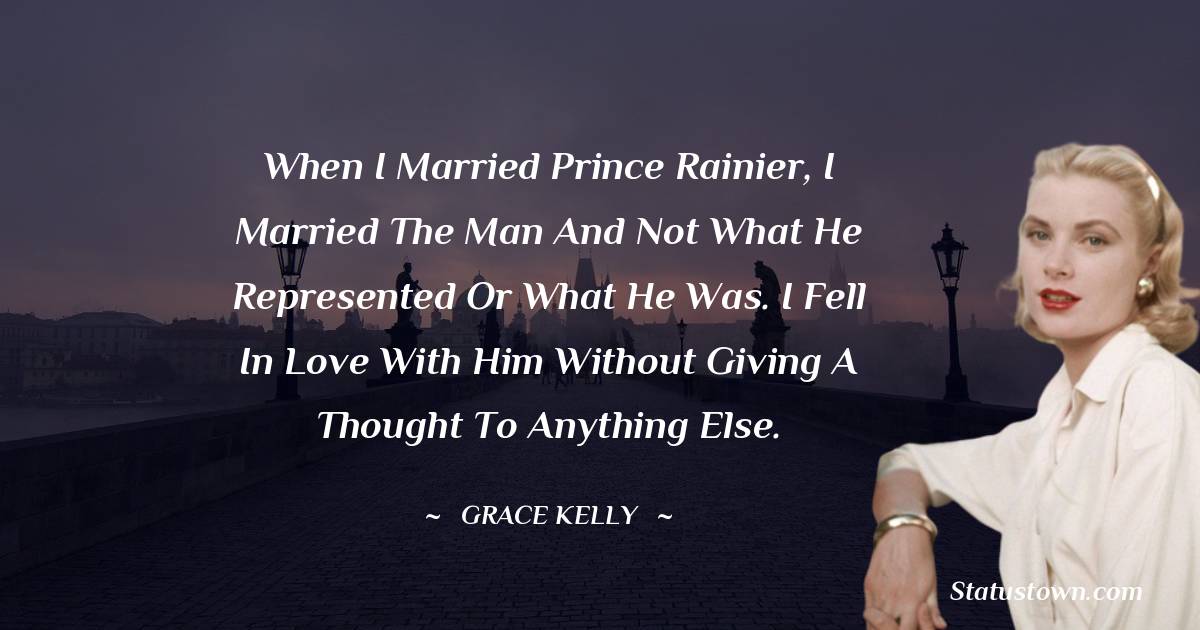 When I married Prince Rainier, I married the man and not what he represented or what he was. I fell in love with him without giving a thought to anything else. - Grace Kelly quotes