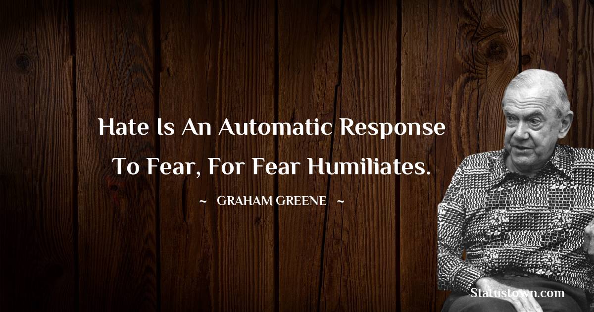 Hate is an automatic response to fear, for fear humiliates.