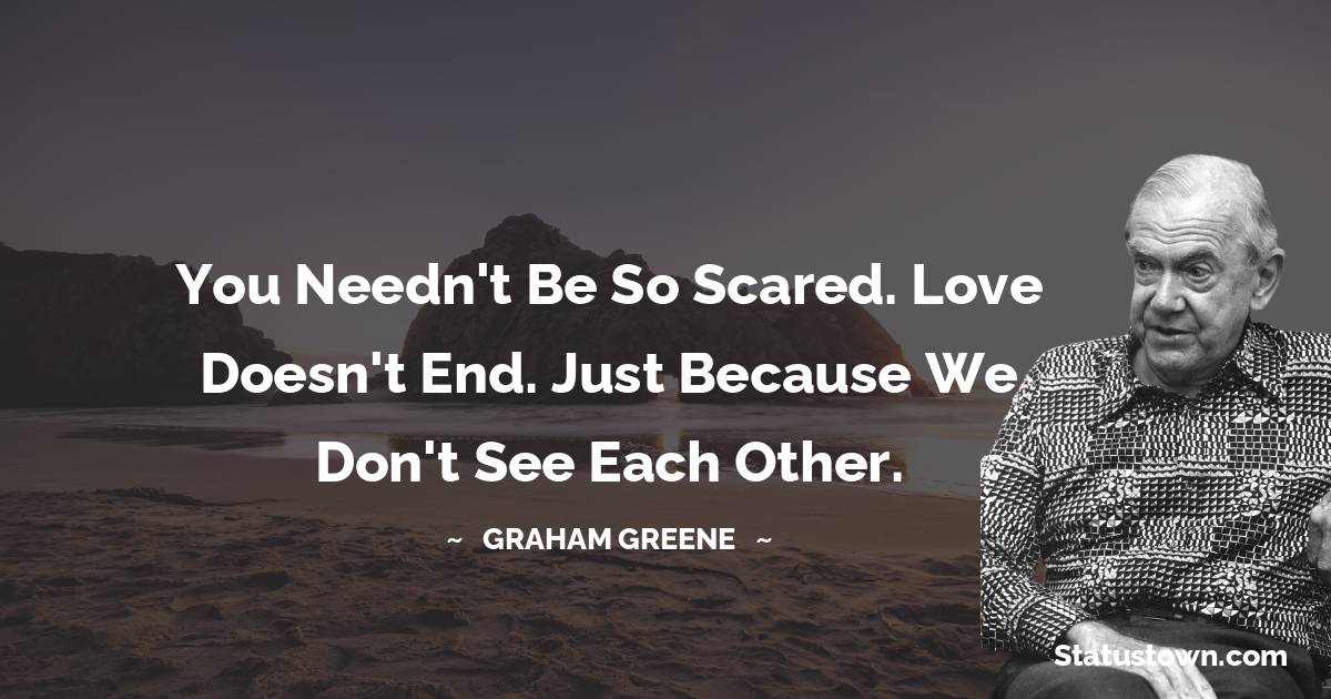 Graham Greene Quotes - You needn't be so scared. Love doesn't end. Just because we don't see each other.