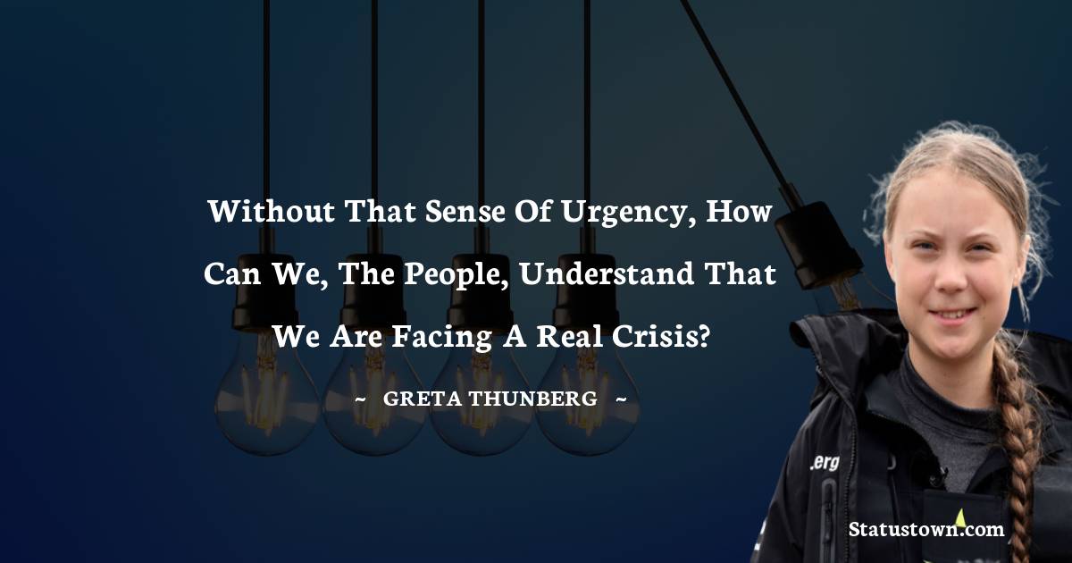 Greta Thunberg Quotes - Without that sense of urgency, how can we, the people, understand that we are facing a real crisis?