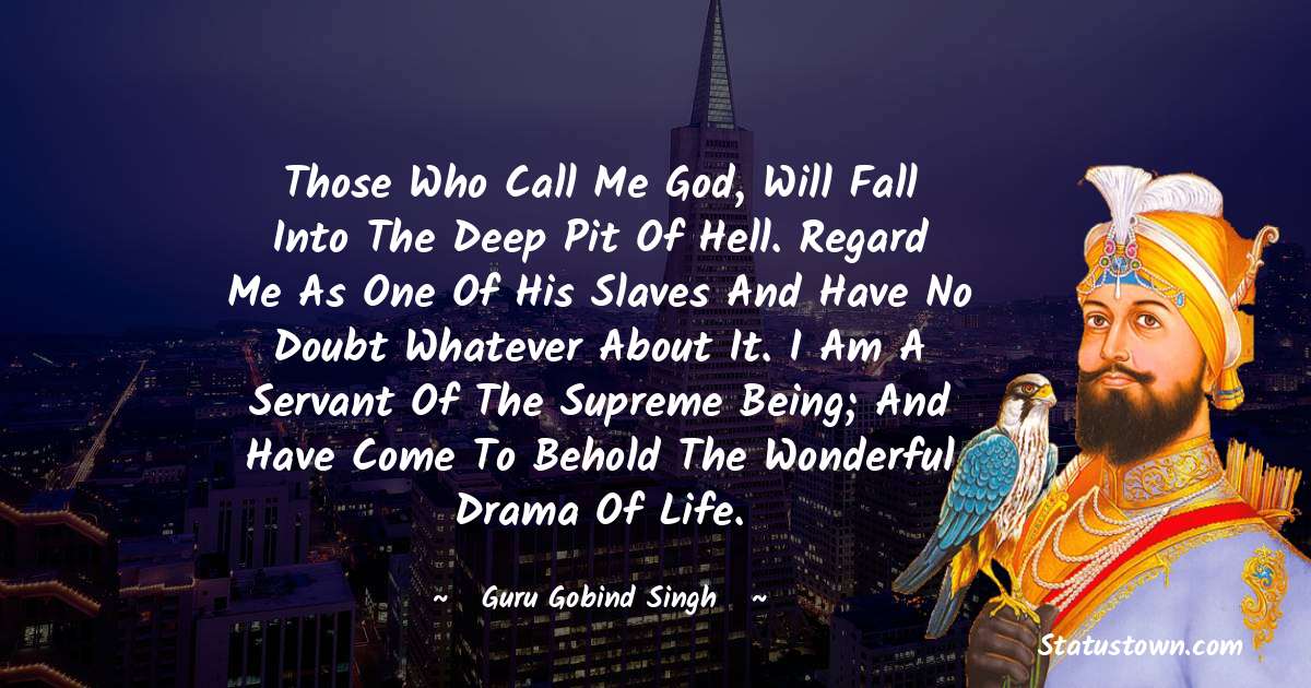 Those who call me God, will fall into the deep pit of hell.  Regard me as one of his slaves and have no doubt whatever about it. I am a servant of the Supreme Being; and have come to behold the wonderful drama of life. - Guru Gobind Singh quotes