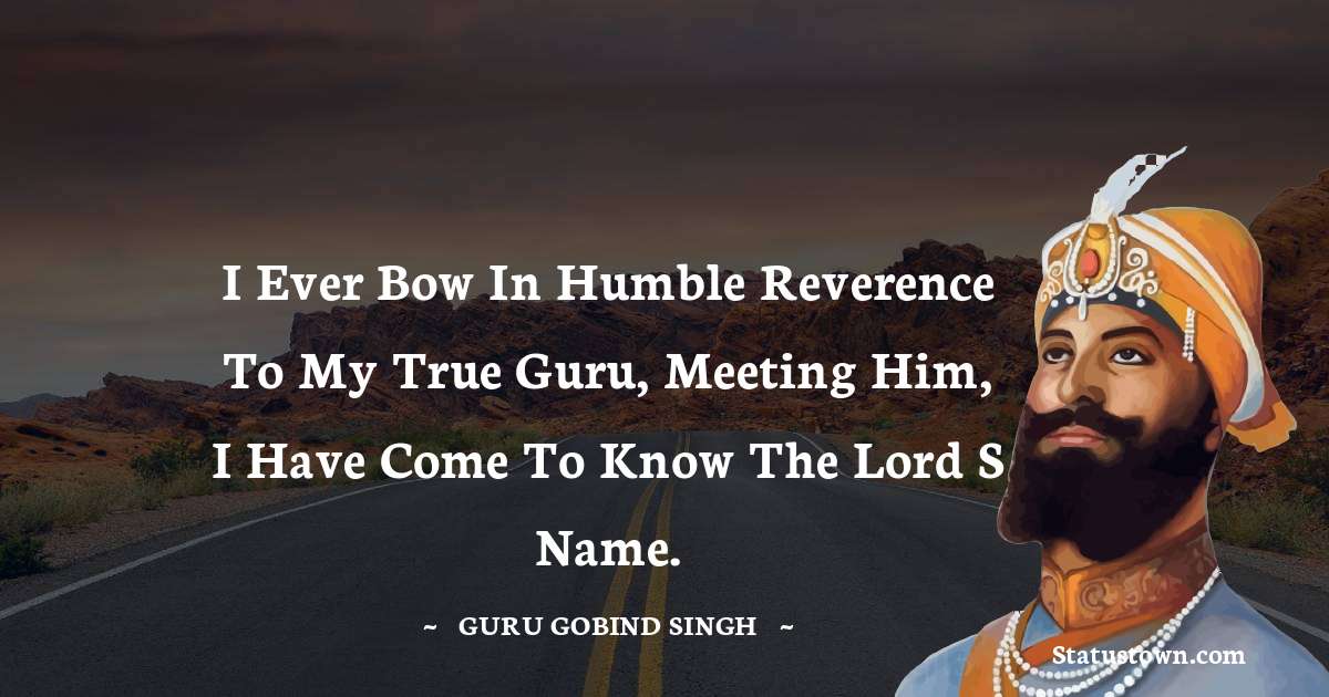 Guru Gobind Singh Quotes - I ever bow in humble reverence to my True Guru, meeting Him, I have come to know the Lord s Name.