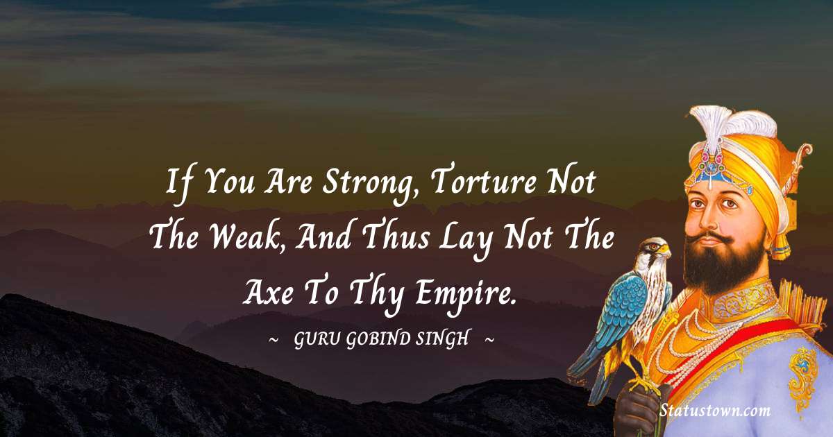 If you are strong, torture not the weak,
And thus lay not the axe to thy empire. - Guru Gobind Singh quotes
