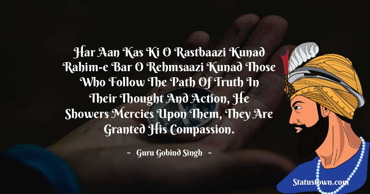 Guru Gobind Singh Quotes - Har aan kas ki o rastbaazi kunad Rahim-e bar o rehmsaazi kunad Those who follow the path of truth In their thought and action, He showers mercies upon them, They are granted His compassion.