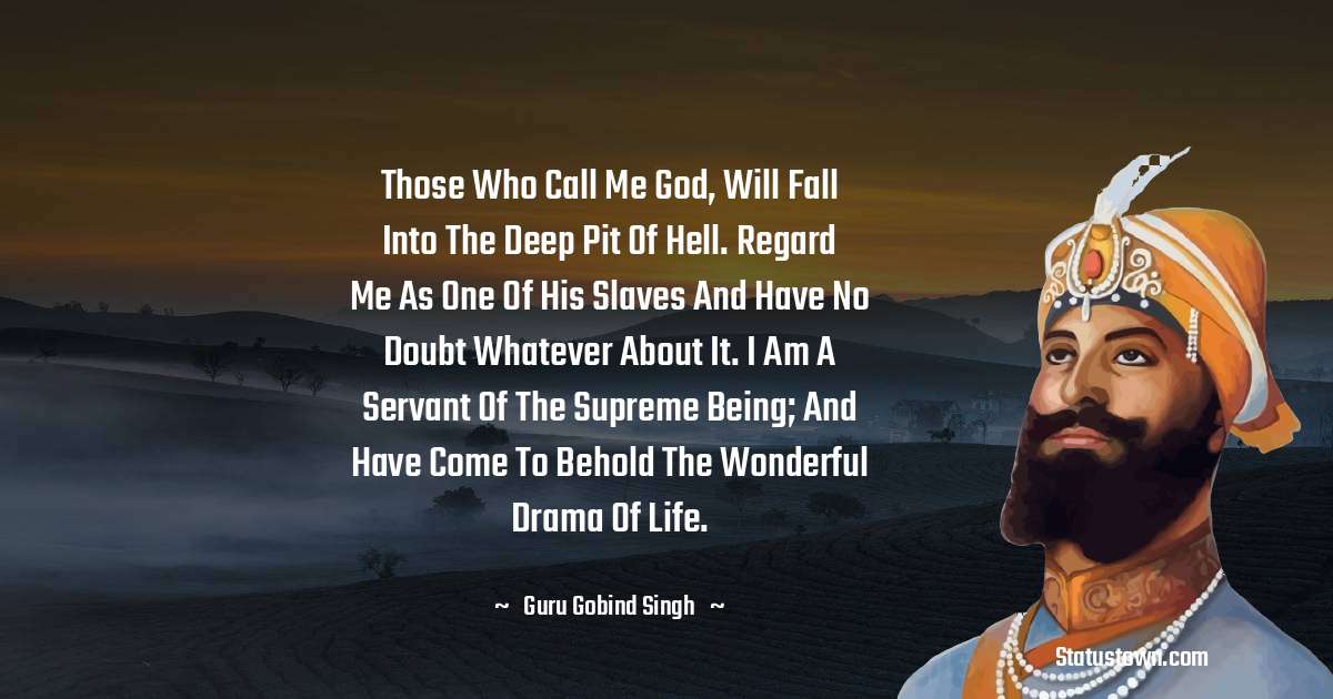 Guru Gobind Singh Quotes - Those who call me God, will fall into the deep pit of hell. Regard me as one of his slaves and have no doubt whatever about it. I am a servant of the Supreme Being; and have come to behold the wonderful drama of life.