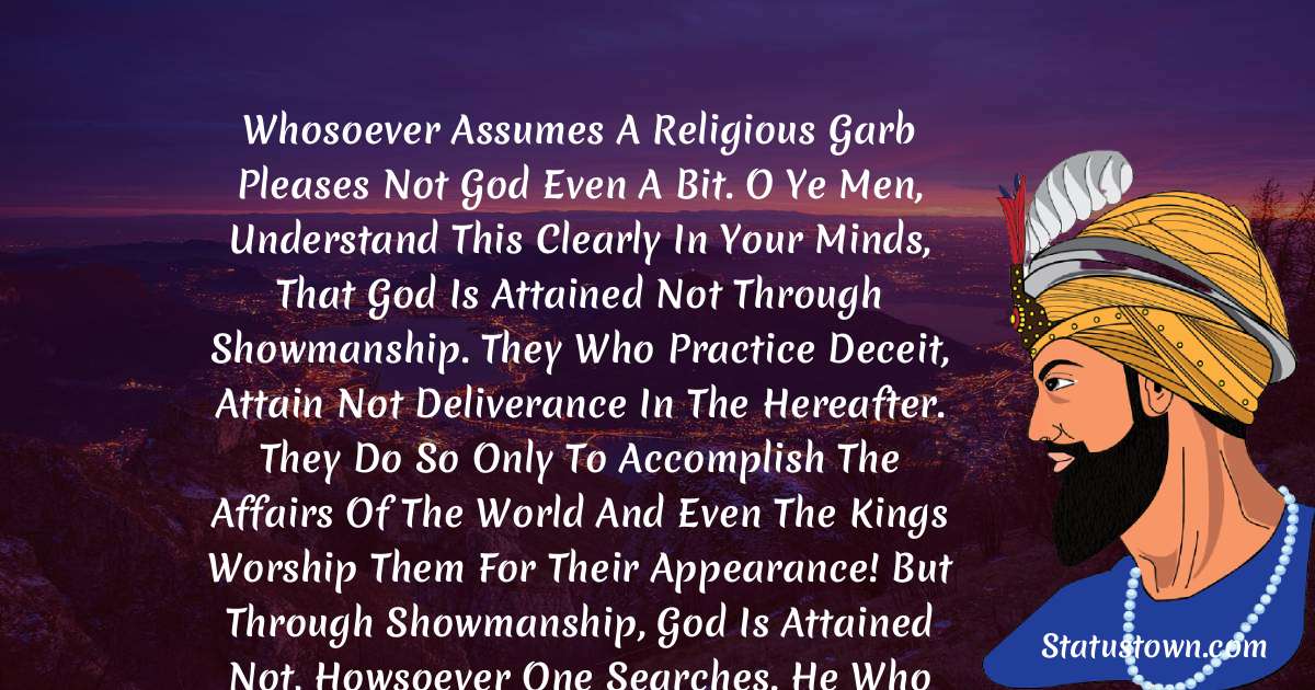 Guru Gobind Singh Quotes - Whosoever assumes a religious garb pleases not God even a bit. O ye men, understand this clearly in your minds, that God is attained not through showmanship. They who practice deceit, attain not Deliverance in the Hereafter. They do so only to accomplish the affairs of the world and even the kings worship them for their appearance! But through showmanship, God is attained not, howsoever one searches. He who subdues his mind alone recognizes the Transcendent God.