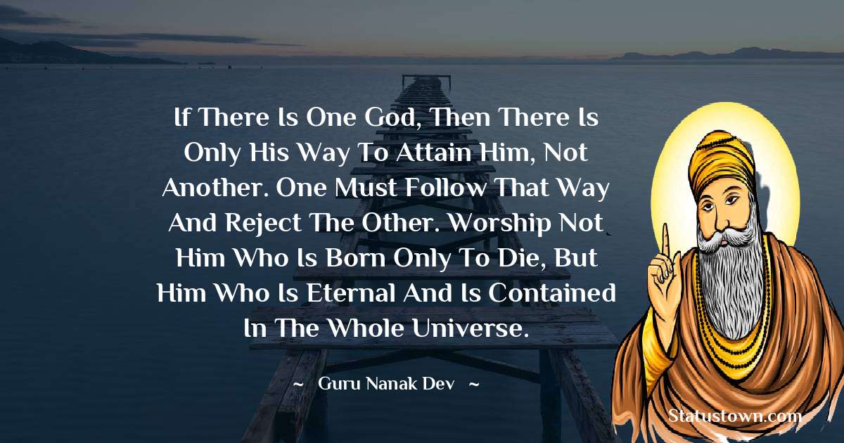 Guru Nanak Dev  Quotes - If there is one God, then there is only His way to attain Him, not another. One must follow that way and reject the other. Worship not him who is born only to die, but Him who is eternal and is contained in the whole universe.