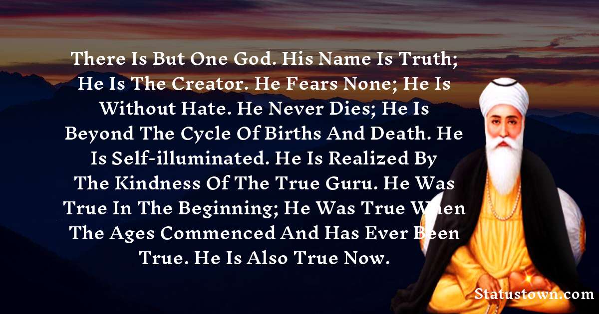 Guru Nanak Dev  Quotes - There is but One God. His name is Truth; He is the Creator. He fears none; he is without hate. He never dies; He is beyond the cycle of births and death. He is self-illuminated. He is realized by the kindness of the True Guru. He was True in the beginning; He was True when the ages commenced and has ever been True. He is also True now.