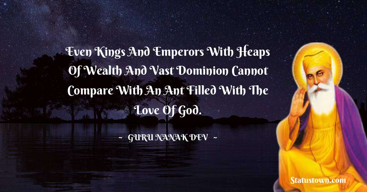 Guru Nanak Dev  Quotes - Even Kings and emperors with heaps of wealth and vast dominion cannot compare with an ant filled with the love of God.
