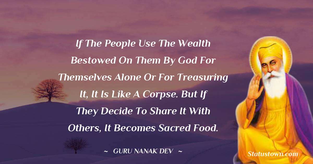 Guru Nanak Dev  Quotes - If the people use the wealth bestowed on them by God for themselves alone or for treasuring it, it is like a corpse. But if they decide to share it with others, it becomes sacred food.