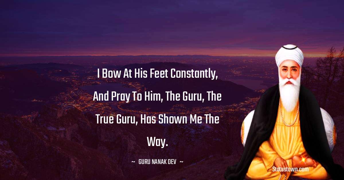I bow at His Feet constantly, and pray to Him, the Guru, the True Guru, has shown me the Way. - Guru Nanak Dev  quotes