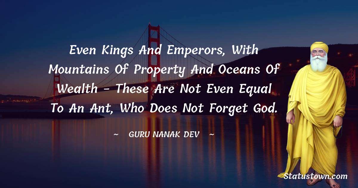 Guru Nanak Dev  Quotes - Even kings and emperors, with mountains of property and oceans of wealth - these are not even equal to an ant, who does not forget God.