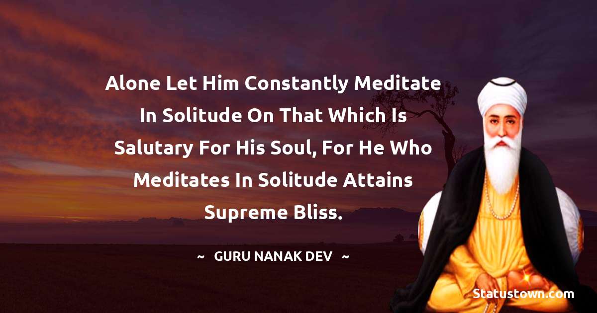 Guru Nanak Dev  Quotes - Alone let him constantly meditate in solitude on that which is salutary for his soul, for he who meditates in solitude attains supreme bliss.