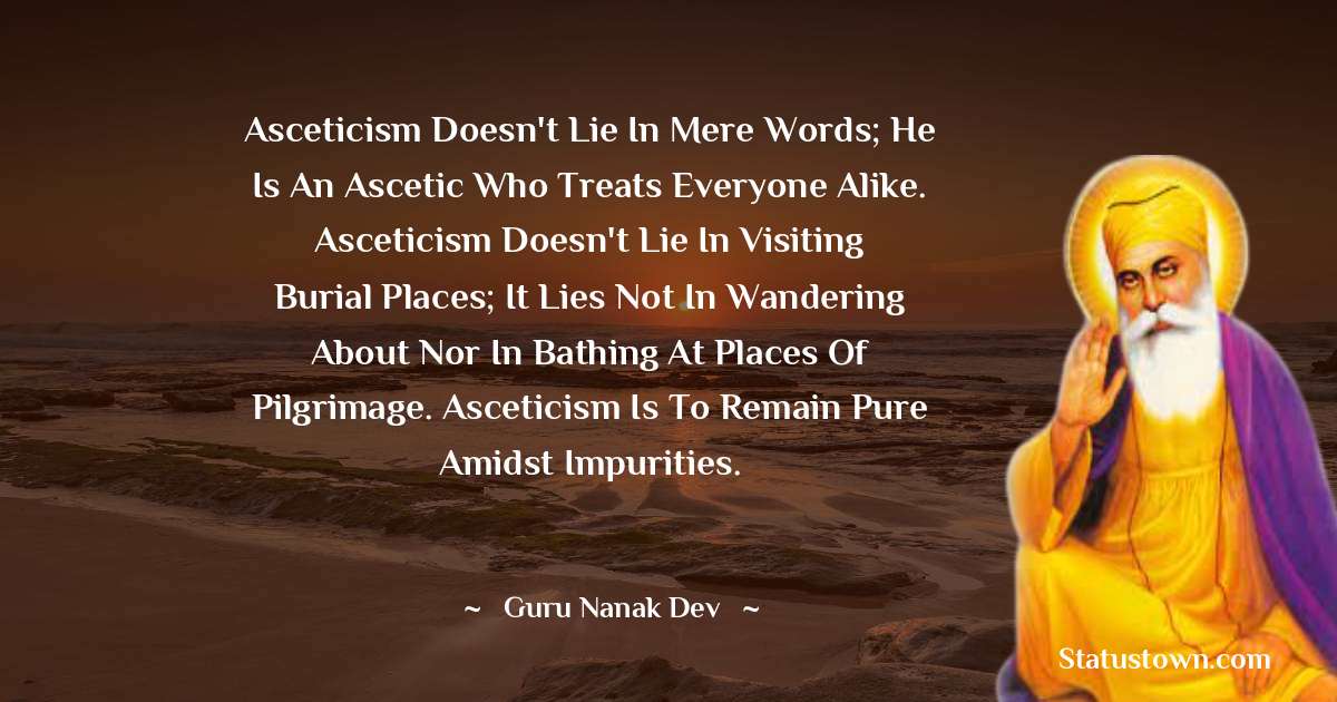 Guru Nanak Dev  Quotes - Asceticism doesn't lie in mere words; He is an ascetic who treats everyone alike. Asceticism doesn't lie in visiting burial places; it lies not in wandering about nor in bathing at places of pilgrimage. Asceticism is to remain pure amidst impurities.