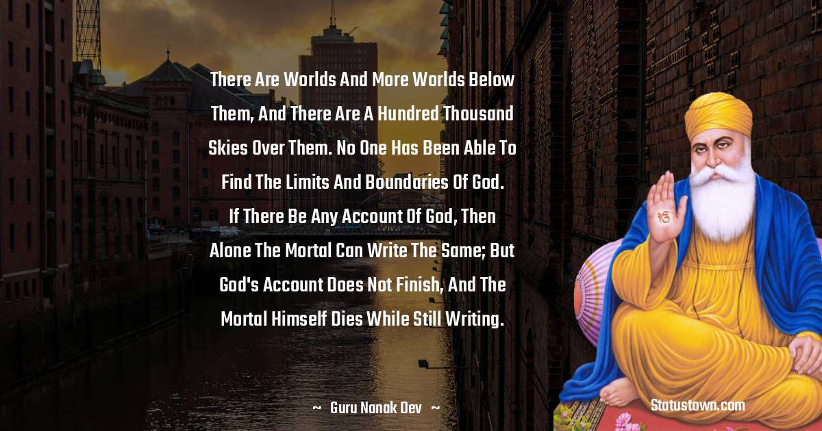 There are worlds and more worlds below them, and there are a hundred thousand skies over them. No one has been able to find the limits and boundaries of God. If there be any account of God, then alone the mortal can write the same; but God's account does not finish, and the mortal himself dies while still writing. - Guru Nanak Dev  quotes