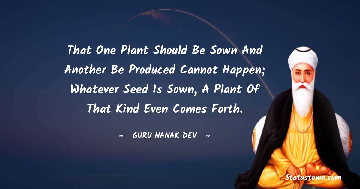 Guru Nanak Dev  Quotes - That one plant should be sown and another be produced cannot happen; whatever seed is sown, a plant of that kind even comes forth.