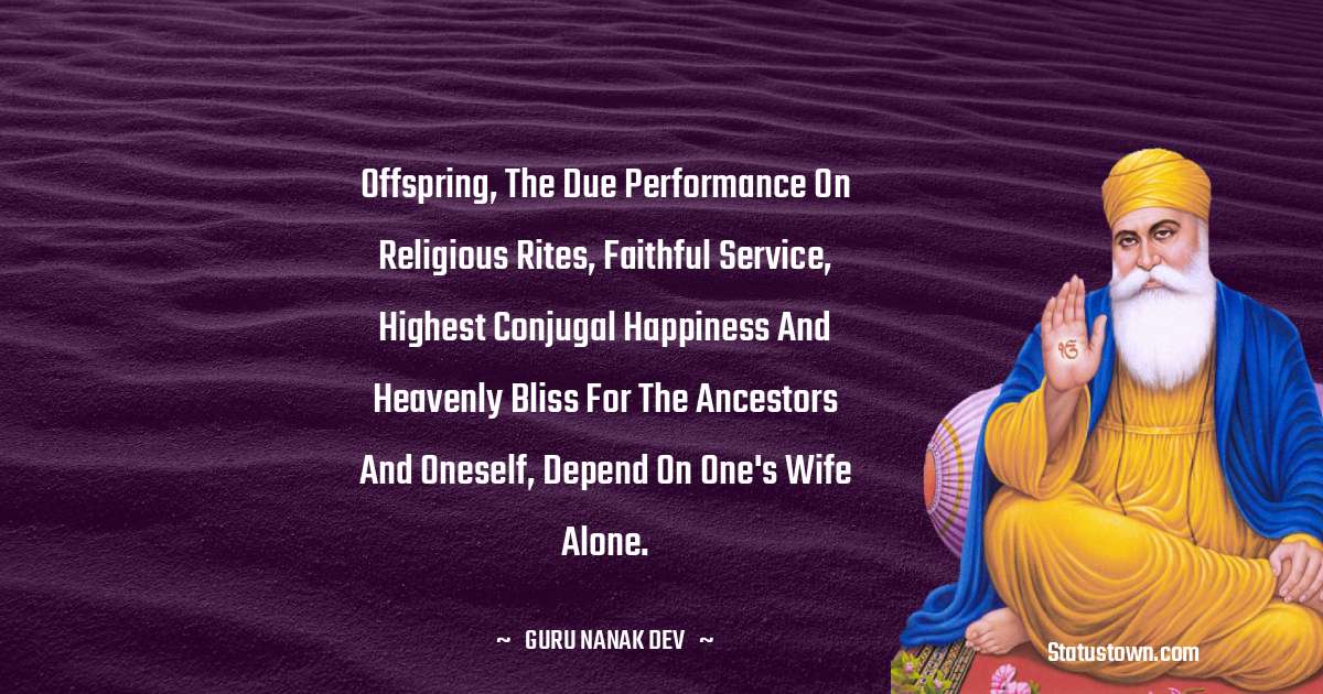 Offspring, the due performance on religious rites, faithful service, highest conjugal happiness and heavenly bliss for the ancestors and oneself, depend on one's wife alone. - Guru Nanak Dev  quotes
