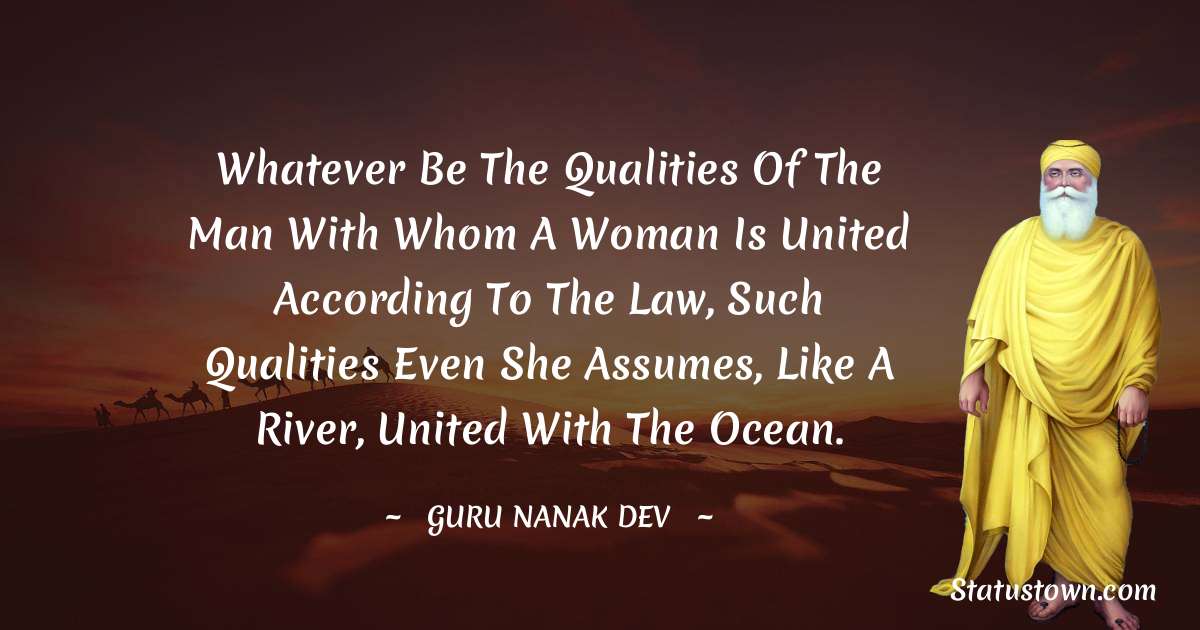 Whatever be the qualities of the man with whom a woman is united according to the law, such qualities even she assumes, like a river, united with the ocean. - Guru Nanak Dev  quotes