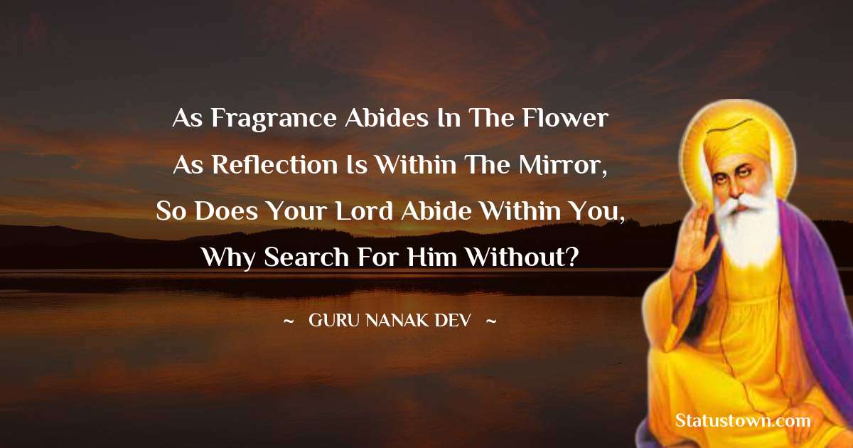 Guru Nanak Dev  Quotes - As fragrance abides in the flower
As reflection is within the mirror,
So does your Lord abide within you,
Why search for him without?