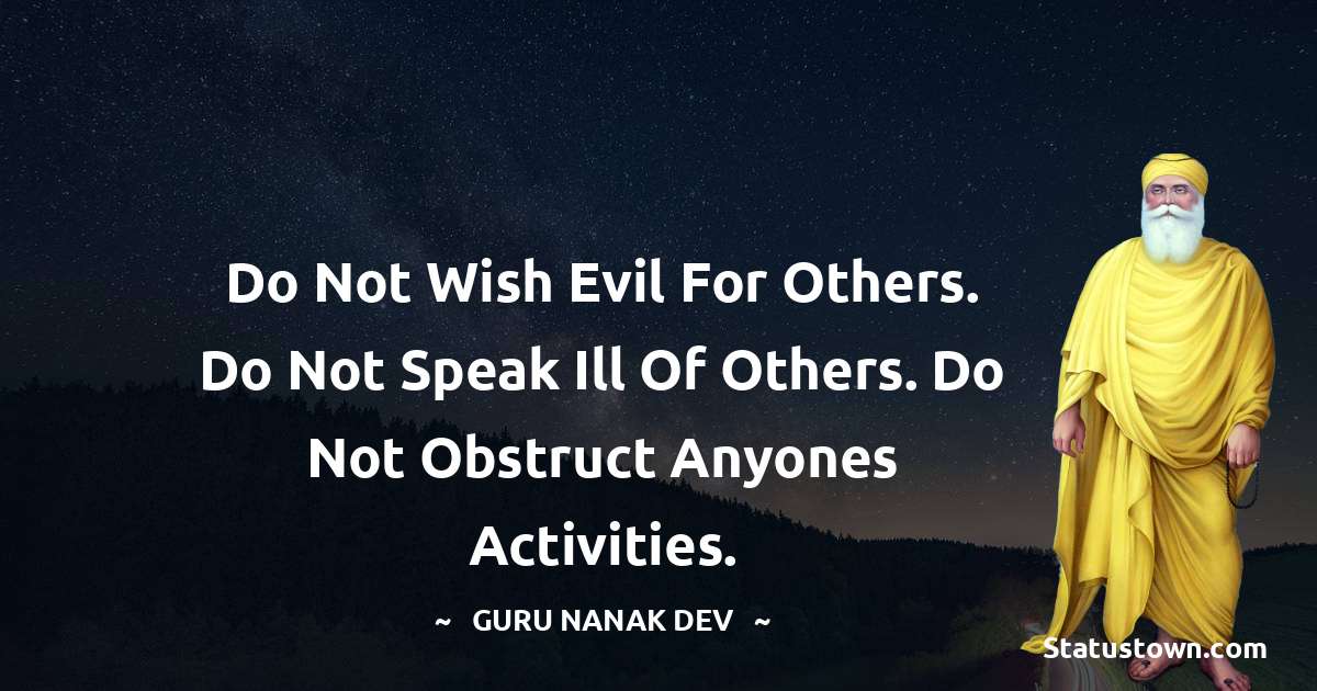 Guru Nanak Dev  Quotes - Do not wish evil for others. Do not speak ill of others. Do not obstruct anyones activities.